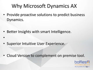 • Provide proactive solutions to predict business
Dynamics.
• Better Insights with smart Intelligence.
•
• Superior Intuitive User Experience.
• Cloud Version to complement on premise tool.
13
Why Microsoft Dynamics AX
 