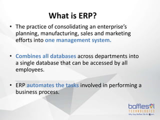 4
What is ERP?
• The practice of consolidating an enterprise’s
planning, manufacturing, sales and marketing
efforts into one management system.
• Combines all databases across departments into
a single database that can be accessed by all
employees.
• ERP automates the tasks involved in performing a
business process.
 
