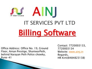 IT SERVICES PVT LTD
Billing Software
Contact: 7720003133,
7720003134
Website: www.ainj.in
Regards,
HR Kirti(8484823138)
Office Address: Office No. 19, Ground
Floor, Aman Prestige, ShaniwarPeth,
behind Narayan Peth Police chowky,
Pune-41
 