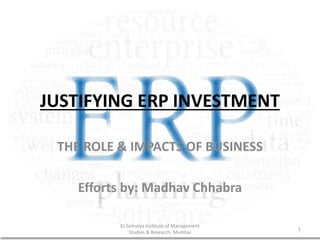 JUSTIFYING ERP INVESTMENT
THE ROLE & IMPACTS OF BUSINESS
Efforts by: Madhav Chhabra
KJ Somaiya Institute of Management
Studies & Research, Mumbai
1
 