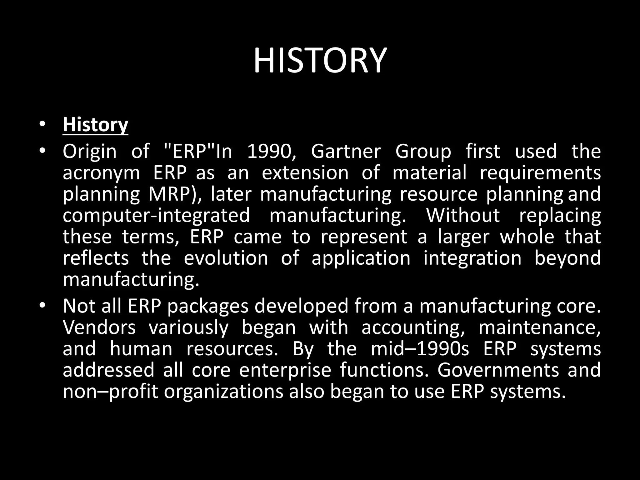 HISTORY
• History
• Origin of "ERP"In 1990, Gartner Group first used the
acronym ERP as an extension of material requirements
planning MRP), later manufacturing resource planning and
computer-integrated manufacturing. Without replacing
these terms, ERP came to represent a larger whole that
reflects the evolution of application integration beyond
manufacturing.
• Not all ERP packages developed from a manufacturing core.
Vendors variously began with accounting, maintenance,
and human resources. By the mid–1990s ERP systems
addressed all core enterprise functions. Governments and
non–profit organizations also began to use ERP systems.
 