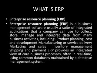 WHAT IS ERP
• Enterprise resource planning (ERP)
• Enterprise resource planning (ERP) is a business
management software usually a suite of integrated
applications that a company can use to collect,
store, manage and interpret data from many
business activities, including:-Product planning, cost
and development Manufacturing or service delivery
Marketing and sales Inventory management
Shipping and payment ERP provides an integrated
view of core business processes, often in real-time,
using common databases maintained by a database
management system..
 