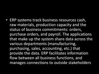 • ERP systems track business resources cash,
raw materials, production capacity and the
status of business commitments: orders,
purchase orders, and payroll. The applications
that make up the system share data across the
various departments (manufacturing,
purchasing, sales, accounting, etc.) that
provide the data. ERP facilitates information
flow between all business functions, and
manages connections to outside stakeholders
 