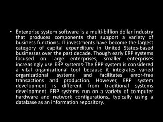• Enterprise system software is a multi-billion dollar industry
that produces components that support a variety of
business functions. IT investments have become the largest
category of capital expenditure in United States-based
businesses over the past decade. Though early ERP systems
focused on large enterprises, smaller enterprises
increasingly use ERP systems. The ERP system is considered
a vital organizational tool because it integrates varied
organizational systems and facilitates error-free
transactions and production. However, ERP system
development is different from traditional systems
development. ERP systems run on a variety of computer
hardware and network configurations, typically using a
database as an information repository.
 