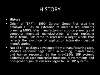 HISTORY
• History
• Origin of "ERP"In 1990, Gartner Group first used the
acronym ERP as an extension of material requirements
planning MRP), later manufacturing resource planning and
computer-integrated manufacturing. Without replacing
these terms, ERP came to represent a larger whole that
reflects the evolution of application integration beyond
manufacturing.
• Not all ERP packages developed from a manufacturing core.
Vendors variously began with accounting, maintenance,
and human resources. By the mid–1990s ERP systems
addressed all core enterprise functions. Governments and
non–profit organizations also began to use ERP systems.
 
