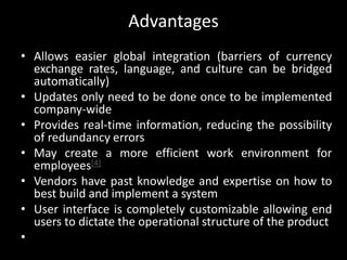 Advantages
• Allows easier global integration (barriers of currency
exchange rates, language, and culture can be bridged
automatically)
• Updates only need to be done once to be implemented
company-wide
• Provides real-time information, reducing the possibility
of redundancy errors
• May create a more efficient work environment for
employees[4]
• Vendors have past knowledge and expertise on how to
best build and implement a system
• User interface is completely customizable allowing end
users to dictate the operational structure of the product
•
 
