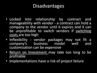 Disadvantages
• Locked into relationship by contract and
manageability with vendor - a contract can hold a
company to the vendor until it expires and it can
be unprofitable to switch vendors if switching
costs are too high
• Inflexibility - vendor packages may not fit a
company's business model well and
customization can be expensive
• Return on Investment may take too long to be
profitable
• Implementations have a risk of project failure
 