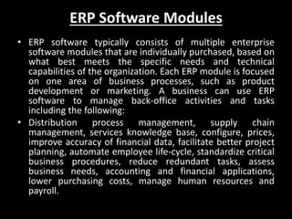 ERP Software Modules
• ERP software typically consists of multiple enterprise
software modules that are individually purchased, based on
what best meets the specific needs and technical
capabilities of the organization. Each ERP module is focused
on one area of business processes, such as product
development or marketing. A business can use ERP
software to manage back-office activities and tasks
including the following:
• Distribution process management, supply chain
management, services knowledge base, configure, prices,
improve accuracy of financial data, facilitate better project
planning, automate employee life-cycle, standardize critical
business procedures, reduce redundant tasks, assess
business needs, accounting and financial applications,
lower purchasing costs, manage human resources and
payroll.
 