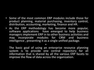 • Some of the most common ERP modules include those for
product planning, material purchasing, inventory control,
distribution, accounting, marketing, finance and HR.
• As the ERP methodology has become more popular,
software applications have emerged to help business
managers implement ERP in to other business activities and
may incorporate modules for CRM and business
intelligence , presenting it as a single unified package.
•
The basic goal of using an enterprise resource planning
system is to provide one central repository for all
information that is shared by all the various ERP facets to
improve the flow of data across the organization.
 