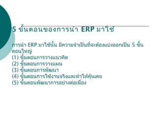 5 ขั้นตอนของการนำา ERP มาใช้
การนำา ERP มาใช้นั้น มีความจำาเป็นที่จะต้องแบ่งออกเป็น 5 ขั้น
ตอนใหญ่
(1) ขั้นตอนการวางแนวคิด
(2) ขั้นตอนการวางแผน
(3) ขั้นตอนการพัฒนา
(4) ขั้นตอนการใช้งานจริงและทำาให้คุ้นเคย
(5) ขั้นตอนพัฒนาการอย่างต่อเนื่อง
 