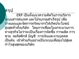 สรุป
            ERP เป็นทั้งแนวความคิดในการบริหาร 
ระบบสารสนเทศ และโปรแกรมสำาเร็จรูป เพื่อ
วางแผนและจัดการทรัพยากรให้เกิดประโยชน์
สูงสุดทั่วทั้งบริษัท   โดยการเชื่อมโยงกระบวนการ
ทางธุรกิจไม่ว่าจะเป็นเรื่องการจัดซื้อ การผลิต การ
ขาย  ลอจิสติกส์ บัญชี  การเงินและงานบุคคล 
เป็นต้น  เข้าด้วยกันอย่างเป็นระบบเพื่อมุ่งไปสู่ผล
กำาไรสูงสุดของบริษัท
 