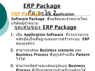 ERP Package
คือ อะไร ?ERP Package : เป็น Application
Software Package ซึ่งผลิตและจำาหน่ายโดย
บริษัทผู้จำาหน่าย
จุดเด่นของ ERP Package
1. เป็น Application Software ที่รวบรวมงาน
หลักอันเป็นพื้นฐานของการสร้างระบบ ERP
ขององค์กร
2. สามารถเสนอ Business scenario และ
Business Process ซึ่งถูกสร้างเป็น Pattern
ไว้ได้
3. สามารถจัดทำาและเสนอรูปแบบ Business
 