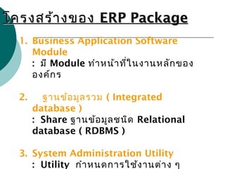 โครงสร้างของโครงสร้างของ ERP PackageERP Package
1. Business Application Software
Module
: มี Module ทำาหน้าที่ในงานหลักของ
องค์กร
2. ฐานข้อมูลรวม ( Integrated
database )
: Share ฐานข้อมูลชนิด Relational
database ( RDBMS )
3. System Administration Utility
: Utility กำาหนดการใช้งานต่าง ๆ
 