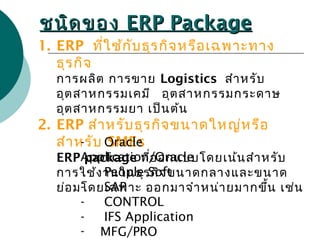ชนิดของชนิดของ ERP PackageERP Package
1. ERP ที่ใช้กับธุรกิจหรือเฉพาะทาง
ธุรกิจ
การผลิต การขาย Logistics สำาหรับ
อุตสาหกรรมเคมี อุตสาหกรรมกระดาษ
อุตสาหกรรมยา เป็นต้น
2. ERP สำาหรับธุรกิจขนาดใหญ่หรือ
สำาหรับ SMEs
ERP package ที่ออกแบบโดยเน้นสำาหรับ
การใช้งานในธุรกิจขนาดกลางและขนาด
ย่อมโดยเฉพาะ ออกมาจำาหน่ายมากขึ้น เช่น
- Oracle
Application/Oracle
- People Soft
- SAP
- CONTROL
- IFS Application
- MFG/PRO
 