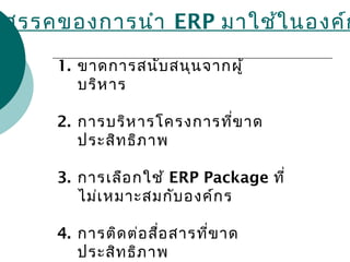 ปสรรคของการนำา ERP มาใช้ในองค์ก
1. ขาดการสนับสนุนจากผู้
บริหาร
2. การบริหารโครงการที่ขาด
ประสิทธิภาพ
3. การเลือกใช้ ERP Package ที่
ไม่เหมาะสมกับองค์กร
4. การติดต่อสื่อสารที่ขาด
ประสิทธิภาพ
 