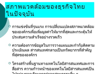 สภาพแวดล้อมของธุรกิจไทย
ในปัจจุบัน
 การแข่งขันที่รุนแรง การเปลี่ยนแปลงสภาพแวดล้อม
ขององค์กรเพื่อเพิ่มมูลค่าให้มากที่สุดและกระตุ้นให้
ประสบความสำาเร็จอย่างรวดเร็ว
 ความต้องการข้อมูลในการวางแผนและกำากับติดตาม
ประเมินผล สารสนเทศกลายเป็นทรัพยากรที่สำาคัญ
ที่สุดขององค์กร
 โครงสร้างพื้นฐานทางเทคโนโลยีสารสนเทศและการ
สื่อสาร ความก้าวหน้าของเทคโนโลยีสารสนเทศเป็น
 