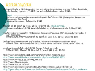 บรรณานุกรม
ERP-เผยวิธีทำาจริง = ERP-Revealing the actual implementation process / ปรีชา พันธุมสินชัย,
อุทัย ตันละมัย, กรุงเทพฯ : TLAPS : สมาคมไทยโลจิสติกส์และการผลิต, 2547.
.วิชัย ไชยมี
 ชื่อเรื่อง การบริหารการผลิตและควบคุมสินค้าคงคลัง โดยใชัระบบ ERP (Enterprise Resources
Planning) / วิชัย ไชยมี.
 พิมพลักษณ์ กรุงเทพฯ : ซีเอ็ดยูเคชั่น, 2547
อีลีดเดอร์ ปีที่ 15 ฉบับที่ 12 ( ธ.ค. 2546 ) หน้า 92-95. .ปราณี ชะวรรณ์
 ชื่อบทความ เมื่อคิดจะใช้ ERP ต้องคำานึงถึงสิ่งใดบ้าง...อันมีผลต่อความสำาเร็จ .  ปีที่พิมพ์ 2546.
การบริหารทรัพยากรขององค์กร (Enterprise-Resource Planning-ERP) กับการบริหารความเสี่ยง /
เมธา สุวรรณสาร.
 ปีที่พิมพ์ 2545.วารสารนักบัญชี ปีที่ 48 ฉบับที่ 3 ( เม.ย.-ก.ค. 2545 ) หน้า 103-110.
ประโยชน์และอุปสรรคของ ERP ภายในองค์กร / ตรีทศ เหล่าศิริหงษ์ทอง และมุนินทร์ ลพบุรี.
 ปีที่พิมพ์ 2548. ส่งเสริมเทคโนโลยี ปีที่ 32 ฉบับที่ 180 ( เม.ย.-พ.ค. 2548 ) หน้า 109-114.
มาเตรียมพร้อมเทคโนโลยี...เพื่อใช้ ERP กันเถอะ / ปราณี ชะวรรณ์.
 ปีที่พิมพ์ 2547. อีลีดเดอร์ ปีที่ 16 ฉบับที่ 2 ( ก.พ.2547 ) หน้า 96-98.
http://www.sirikitdam.egat.com/sara/ERP/ERP2_meaning.doc
http://www.eweekthailand.com/article.php?bml=0840425703
http://www.m-focus.co.th/FAQ_TH.asp
http://www.Thaisap.com
http://www.tpa.or.th/erp/
http://www.citecclub.org/kb/index.php?page=index_v2&id=57&c=15
http://www.chozamsoftware.com/software/business/businessproc/erp/erp_software.
 