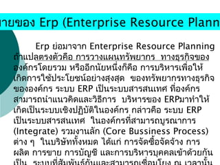 Erp ย่อมาจาก Enterprise Resource Planning
  ถ้าแปลตรงตัวคือ การวางแผนทรัพยากร ทางธุรกิจของ
องค์กรโดยรวม หรืออีกนัยหนึ่งก็คือ การบริหารเพื่อให้
  เกิดการใช้ประโยชน์อย่างสุงสุด ของทรัพยากรทางธุรกิจ
ขององค์กร ระบบ ERP เป็นระบบสารสนเทศ ที่องค์กร
  สามารถนำาแนวคิดและวิธีการ บริหารของ ERPมาทำาให้
เกิดเป็นระบบเชิงปฏิบัติในองค์กร กล่าวคือ ระบบ ERP
  เป็นระบบสารสนเทศ ในองค์กรที่สามารถบูรณาการ
(Integrate) รวมงานลัก (Core Bussiness Process)
  ต่าง ๆ ในบริษัททั้งหมด ได้แก่ การจัดซื้อจัดจ้าง การ
ผลิต การขาย การบัญชี และการบริหารบุคคลเข้าด้วยกัน
มายของ Erp (Enterprise Resource Planni
 