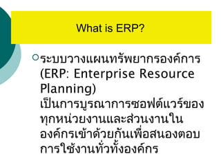 ERP คืออะไร
ระบบวางแผนทรัพยากรองค์การ
(ERP: Enterprise Resource
Planning)
เป็นการบูรณาการซอฟต์แวร์ของ
ทุกหน่วยงานและส่วนงานใน
องค์กรเข้าด้วยกันเพื่อสนองตอบ
การใช้งานทั่วทั้งองค์กร
What is ERP?
 