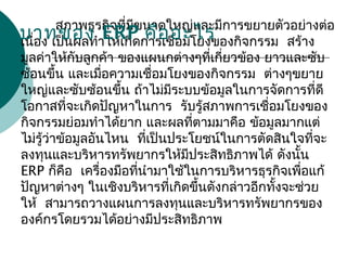    สภาพธุรกิจที่มีขนาดใหญ่และมีการขยายตัวอย่างต่อ
  เนื่อง เป็นผลทำาให้เกิดการเชื่อมโยงของกิจกรรม สร้าง
มูลค่าให้กับลูกค้า ของแผนกต่างๆที่เกี่ยวข้อง ยาวและซับ
  ซ้อนขึ้น และเมื่อความเชื่อมโยงของกิจกรรม ต่างๆขยาย
ใหญ่และซับซ้อนขึ้น ถ้าไม่มีระบบข้อมูลในการจัดการที่ดี
  โอกาสที่จะเกิดปัญหาในการ รับรู้สภาพการเชื่อมโยงของ
กิจกรรมย่อมทำาได้ยาก และผลที่ตามมาคือ ข้อมูลมากแต่
  ไม่รู้ว่าข้อมูลอันไหน ที่เป็นประโยชน์ในการตัดสินใจที่จะ
ลงทุนและบริหารทรัพยากรให้มีประสิทธิภาพได้ ดังนั้น
ERP   ก็คือ เครื่องมือที่นำามาใช้ในการบริหารธุรกิจเพื่อแก้
ปัญหาต่างๆ ในเชิงบริหารที่เกิดขึ้นดังกล่าวอีกทั้งจะช่วย
  ให้ สามารถวางแผนการลงทุนและบริหารทรัพยากรของ
  องค์กรโดยรวมได้อย่างมีประสิทธิภาพ
บทบาทของ ERP คืออะไร
 