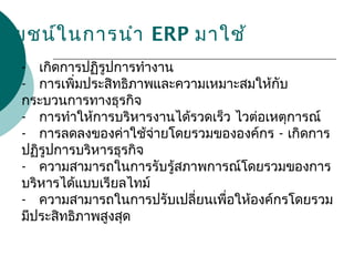 - เกิดการปฏิรูปการทำางาน
- การเพิ่มประสิทธิภาพและความเหมาะสมให้กับ
กระบวนการทางธุรกิจ
- การทำาให้การบริหารงานได้รวดเร็ว ไวต่อเหตุการณ์
- การลดลงของค่าใช้จ่ายโดยรวมขององค์กร - เกิดการ
ปฏิรูปการบริหารธุรกิจ
- ความสามารถในการรับรู้สภาพการณ์โดยรวมของการ
บริหารได้แบบเรียลไทม์
- ความสามารถในการปรับเปลี่ยนเพื่อให้องค์กรโดยรวม
มีประสิทธิภาพสูงสุด
ะโยชน์ในการนำา ERP มาใช้
 