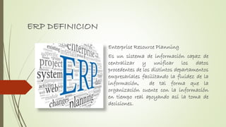 ERP DEFINICION
Enterprise Resource Planning
Es un sistema de información capaz de
centralizar y unificar los datos
procedentes de los distintos departamentos
empresariales facilitando la fluidez de la
información, de tal forma que la
organización cuente con la información
en tiempo real apoyando así la toma de
decisiones.
 