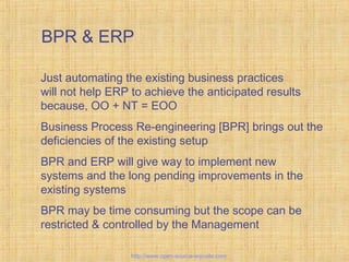 BPR & ERP
Just automating the existing business practices
will not help ERP to achieve the anticipated results
because, OO + NT = EOO
Business Process Re-engineering [BPR] brings out the
deficiencies of the existing setup
BPR and ERP will give way to implement new
systems and the long pending improvements in the
existing systems
BPR may be time consuming but the scope can be
restricted & controlled by the Management
BusinessProcessRe-engineering
http://www.open-source-erp-site.com
 