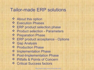 Tailor-made ERP solutions
 About this option
 Execution Phases
 ERP product selection phase
 Product selection - Parameters
 Preparation Phase
 ERP product acceptance - Options
 Gap Analysis
 Production Phase
 Implementation Phase
 Post-Implementation Phase
 Pitfalls & Points of Concern
 Critical Success factors
Tailor-madeERPsolutions
http://www.open-source-erp-site.com
 