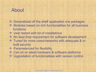 About
Generalized off the shelf application s/w packages
Modules based on rich functionalities for all business
functions
User tested with lot of installations
No lead time requirement for software development
Tuned for more users/networks with adequate & in-
built security
Parameterized for flexibility
Can sit on latest hardware & software platforms
Upgradation of functionalities with version control
Tailor-madeERPsolutions
http://www.open-source-erp-site.com
 