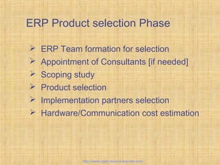 ERP Product selection Phase
 ERP Team formation for selection
 Appointment of Consultants [if needed]
 Scoping study
 Product selection
 Implementation partners selection
 Hardware/Communication cost estimation
Tailor-madeERPsolutions
http://www.open-source-erp-site.com
 