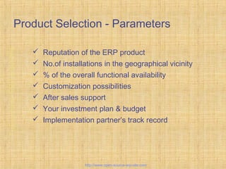 Product Selection - Parameters
 Reputation of the ERP product
 No.of installations in the geographical vicinity
 % of the overall functional availability
 Customization possibilities
 After sales support
 Your investment plan & budget
 Implementation partner’s track record
Tailor-madeERPsolutions
http://www.open-source-erp-site.com
 