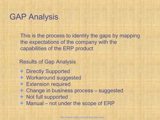 GAP Analysis
This is the process to identity the gaps by mapping
the expectations of the company with the
capabilities of the ERP product
Results of Gap Analysis
Directly Supported
Workaround suggested
Extension required
Change in business process – suggested
Not full supported
Manual – not under the scope of ERP
Tailor-madeERPsolutions
http://www.open-source-erp-site.com
 