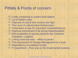 Pitfalls & Points of concern
 Costly comparing to custom-built options
 Lot of hidden costs
 Chances of cost & time overrun are high
 The Level of customization/Indianization
 Compulsion to pay for redundant modules/features
 Vigorous involvement of all during implementation
 Non-availability of special practices like Customer
Complaint, Logistics
 Linking historical data – offline & painful
 The requirement of Change Management is a must
 Dependency on outsiders is high
 IT department – Poor grip on the Implemented systems
Tailor-madeERPsolutions
http://www.open-source-erp-site.com
 