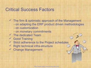 Critical Success Factors
Tailor-madeERPsolutions
 The firm & optimistic approach of the Management
- on adapting the ERP product driven methodologies
- on customization
- on monetary commitments
 The dedicated Team
 Good Training
 Strict adherence to the Project schedules
 Right technical infra-structure
 Change Management
?
http://www.open-source-erp-site.com
 