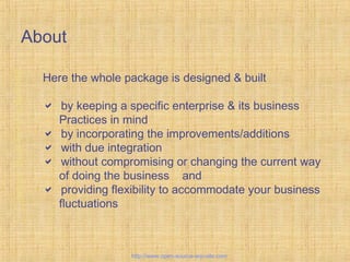 About
Here the whole package is designed & built
 by keeping a specific enterprise & its business
Practices in mind
 by incorporating the improvements/additions
 with due integration
 without compromising or changing the current way
of doing the business and
 providing flexibility to accommodate your business
fluctuations
Custom-BuiltERPsolutions
http://www.open-source-erp-site.com
 