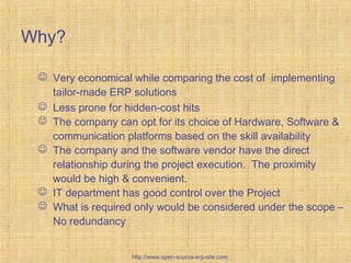 Custom-BuiltERPsolutions
Why?
 Very economical while comparing the cost of implementing
tailor-made ERP solutions
 Less prone for hidden-cost hits
 The company can opt for its choice of Hardware, Software &
communication platforms based on the skill availability
 The company and the software vendor have the direct
relationship during the project execution. The proximity
would be high & convenient.
 IT department has good control over the Project
 What is required only would be considered under the scope –
No redundancy
http://www.open-source-erp-site.com
 