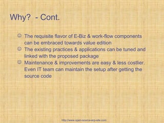 Why? - Cont.
 The requisite flavor of E-Biz & work-flow components
can be embraced towards value edition
 The existing practices & applications can be tuned and
linked with the proposed package
 Maintenance & improvements are easy & less costlier.
Even IT team can maintain the setup after getting the
source code
http://www.open-source-erp-site.com
 