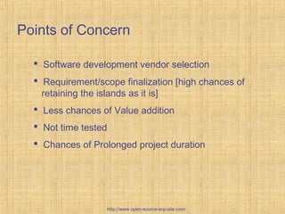 Points of Concern
 Software development vendor selection
 Requirement/scope finalization [high chances of
retaining the islands as it is]
 Less chances of Value addition
 Not time tested
 Chances of Prolonged project duration
http://www.open-source-erp-site.com
 