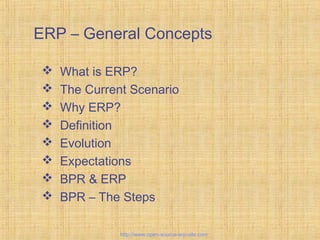 ERP – General Concepts
 What is ERP?
 The Current Scenario
 Why ERP?
 Definition
 Evolution
 Expectations
 BPR & ERP
 BPR – The Steps
EnterpriseResourcePlanning
http://www.open-source-erp-site.com
 