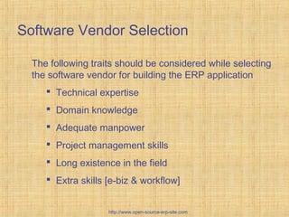 The following traits should be considered while selecting
the software vendor for building the ERP application
 Technical expertise
 Domain knowledge
 Adequate manpower
 Project management skills
 Long existence in the field
 Extra skills [e-biz & workflow]
Software Vendor Selection
http://www.open-source-erp-site.com
 