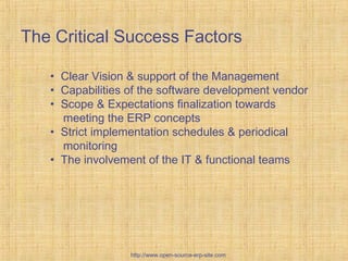 Custom-BuiltERPsolutions
The Critical Success Factors
• Clear Vision & support of the Management
• Capabilities of the software development vendor
• Scope & Expectations finalization towards
meeting the ERP concepts
• Strict implementation schedules & periodical
monitoring
• The involvement of the IT & functional teams
http://www.open-source-erp-site.com
 
