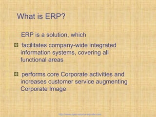 What is ERP?
facilitates company-wide integrated
information systems, covering all
functional areas
performs core Corporate activities and
increases customer service augmenting
Corporate Image
ERP is a solution, which
EnterpriseResourcePlanning
http://www.open-source-erp-site.com
 
