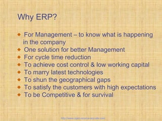 Why ERP?
For Management – to know what is happening
in the company
One solution for better Management
For cycle time reduction
To achieve cost control & low working capital
To marry latest technologies
To shun the geographical gaps
To satisfy the customers with high expectations
To be Competitive & for survival
EnterpriseResourcePlanning
http://www.open-source-erp-site.com
 