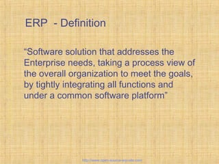 ERP - Definition
“Software solution that addresses the
Enterprise needs, taking a process view of
the overall organization to meet the goals,
by tightly integrating all functions and
under a common software platform”
EnterpriseResourcePlanning
http://www.open-source-erp-site.com
 