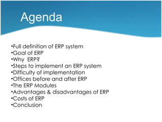 Agenda

•Full definition of ERP system
•Goal of ERP
•Why ERP?
•Steps to implement an ERP system
•Difficulty of implementation
•Offices before and after ERP
•The ERP Modules
•Advantages & disadvantages of ERP
•Costs of ERP
•Conclusion
 