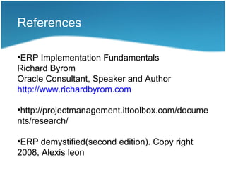 References

•ERP Implementation Fundamentals
Richard Byrom
Oracle Consultant, Speaker and Author
http://www.richardbyrom.com

•http://projectmanagement.ittoolbox.com/docume
nts/research/

•ERP demystified(second edition). Copy right
2008, Alexis leon
 