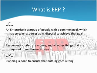 What is ERP ?

..E..
An Enterprise is a group of people with a common goal, which
  has certain resources at its disposal to achieve that goal.

..R..
Resources included are money, and all other things that are
  required to run the enterprise.

..P..
Planning is done to ensure that nothing goes wrong.
 
