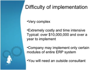 Difficulty of implementation

•Very complex

•Extremely costly and time intensive
Typical: over $10,000,000 and over a
year to implement

•Company may implement only certain
modules of entire ERP system

•You will need an outside consultant
 