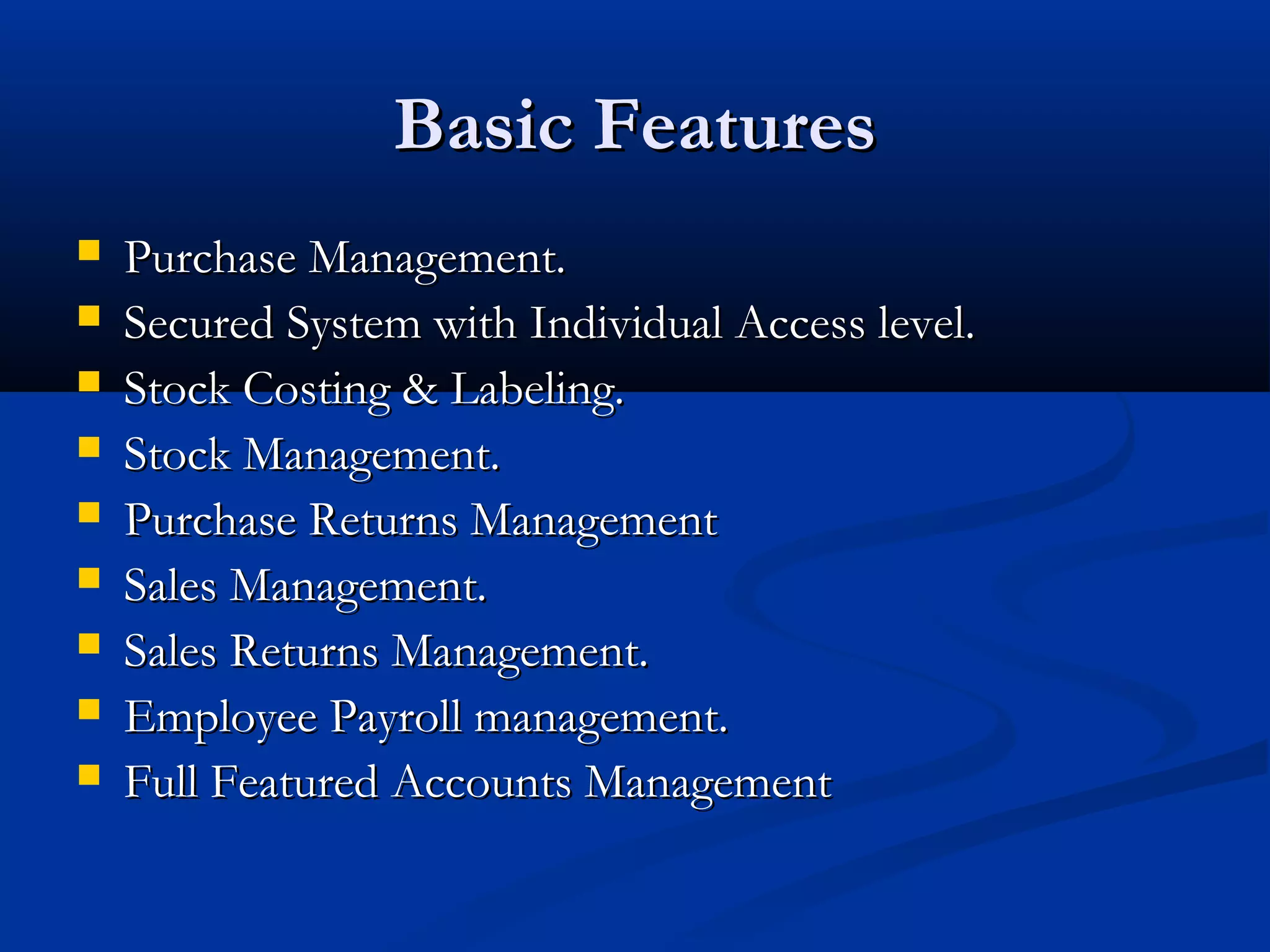 Basic Features
   Purchase Management.
   Secured System with Individual Access level.
   Stock Costing & Labeling.
   Stock Management.
   Purchase Returns Management
   Sales Management.
   Sales Returns Management.
   Employee Payroll management.
   Full Featured Accounts Management
 