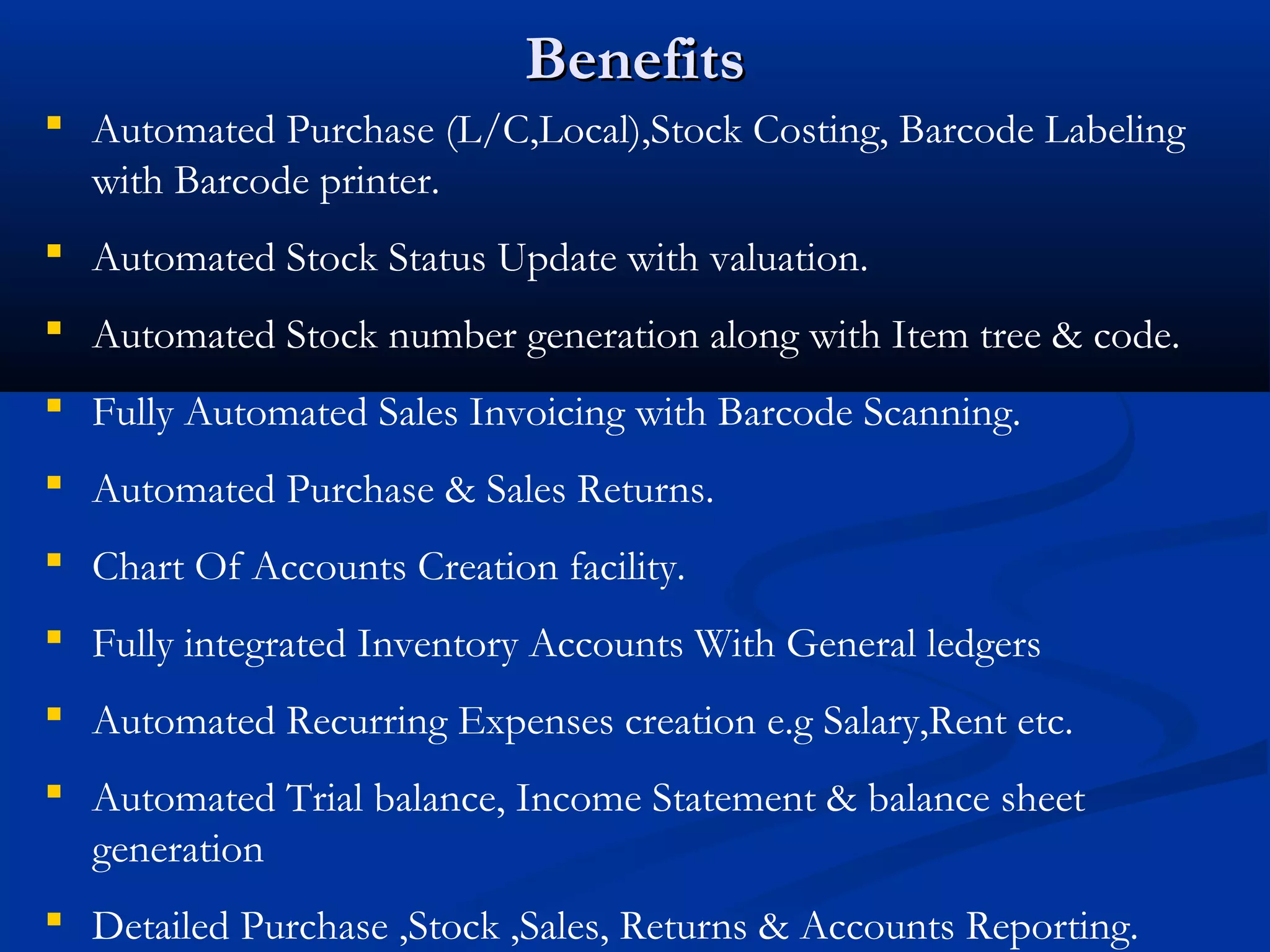 Benefits
 Automated Purchase (L/C,Local),Stock Costing, Barcode Labeling
  with Barcode printer.
 Automated Stock Status Update with valuation.
 Automated Stock number generation along with Item tree & code.
 Fully Automated Sales Invoicing with Barcode Scanning.
 Automated Purchase & Sales Returns.
 Chart Of Accounts Creation facility.
 Fully integrated Inventory Accounts With General ledgers
 Automated Recurring Expenses creation e.g Salary,Rent etc.
 Automated Trial balance, Income Statement & balance sheet
  generation
 Detailed Purchase ,Stock ,Sales, Returns & Accounts Reporting.
 